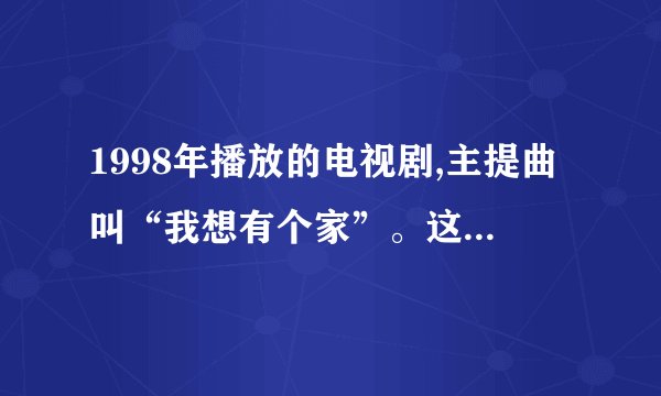 1998年播放的电视剧,主提曲叫“我想有个家”。这部电视剧叫什么名字?