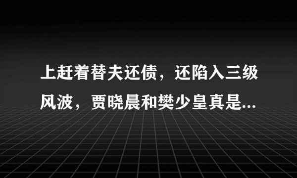 上赶着替夫还债，还陷入三级风波，贾晓晨和樊少皇真是一言难尽