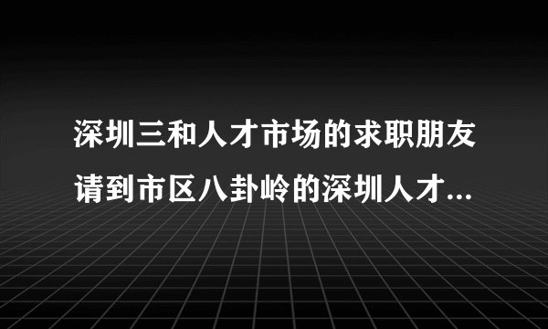 深圳三和人才市场的求职朋友请到市区八卦岭的深圳人才大市场求职，政府设办，信息真实，免门票！