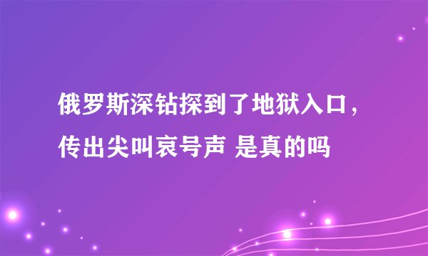 俄罗斯深钻探到了地狱入口，传出尖叫哀号声 是真的吗