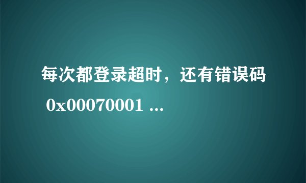每次都登录超时，还有错误码 0x00070001 昨晚全部都能登，这是怎么啦？谢谢！