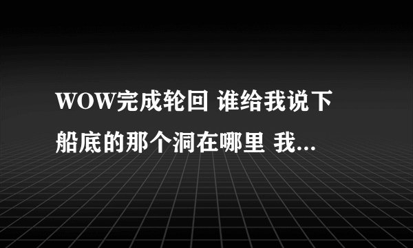 WOW完成轮回 谁给我说下 船底的那个洞在哪里 我找了1个多小时都没找到地方 怎么进的区的？