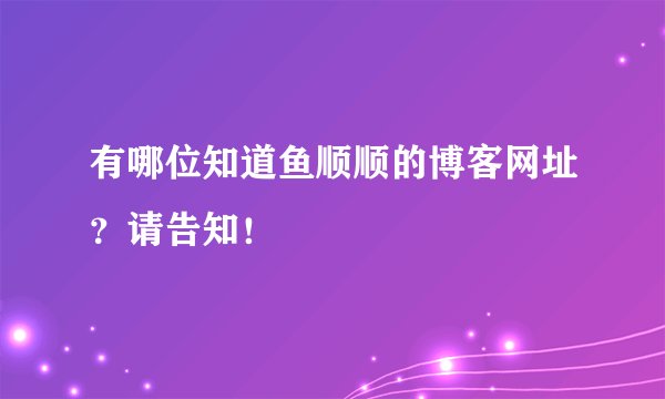 有哪位知道鱼顺顺的博客网址？请告知！