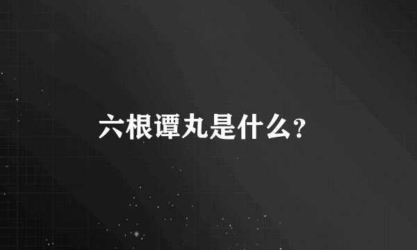 六根谭丸是什么？