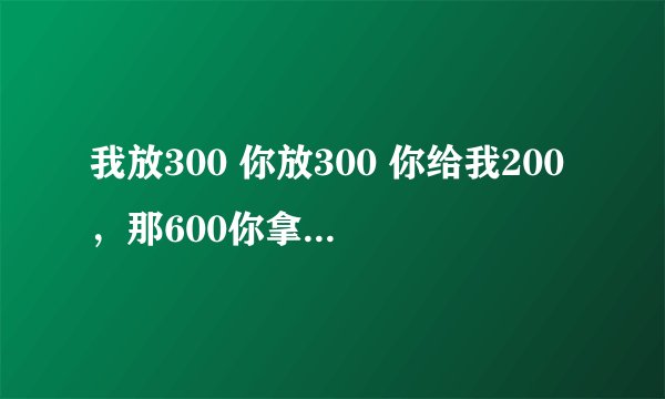 我放300 你放300 你给我200，那600你拿走 到底谁赚了