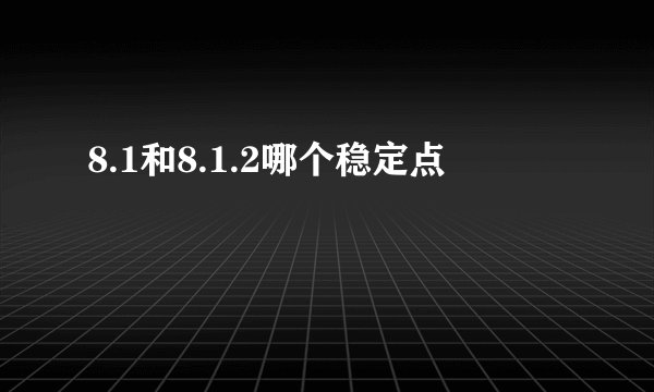 8.1和8.1.2哪个稳定点