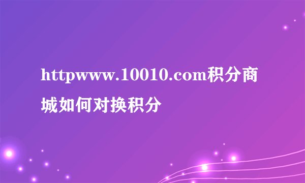httpwww.10010.com积分商城如何对换积分