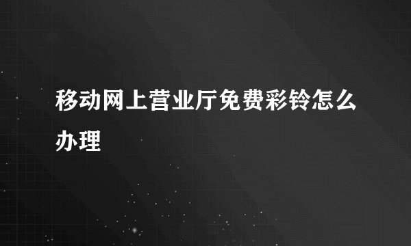 移动网上营业厅免费彩铃怎么办理
