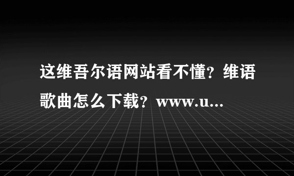 这维吾尔语网站看不懂？维语歌曲怎么下载？www.uygurqa.com