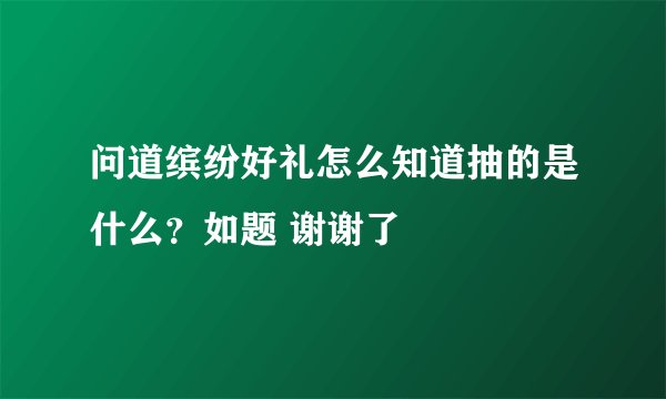 问道缤纷好礼怎么知道抽的是什么？如题 谢谢了