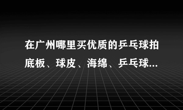 在广州哪里买优质的乒乓球拍底板、球皮、海绵、乒乓球鞋货真价实？