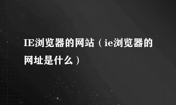 IE浏览器的网站(ie浏览器的网址是什么)