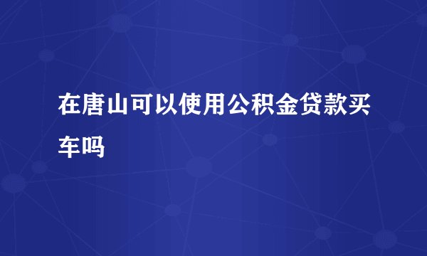 在唐山可以使用公积金贷款买车吗