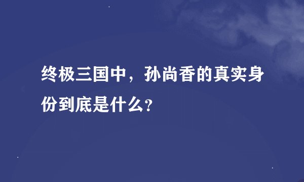 终极三国中,孙尚香的真实身份到底是什么?