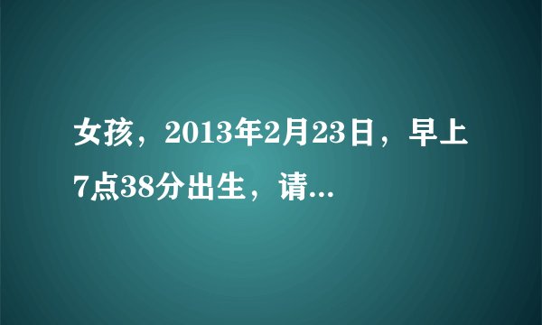女孩，2013年2月23日，早上7点38分出生，请帮忙取个好名，最好是五行缺什么的有的，也好听点，谢谢