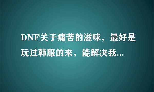 DNF关于痛苦的滋味，最好是玩过韩服的来，能解决我问题的事后加分，