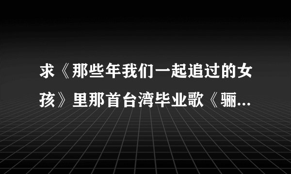 求《那些年我们一起追过的女孩》里那首台湾毕业歌《骊歌》华文宪作词的那个，“骊歌初动……”