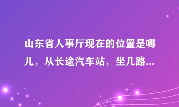 山东省人事厅现在的位置是哪儿，从长途汽车站，坐几路车过去，在哪下车。请帮忙解答一下，谢谢！