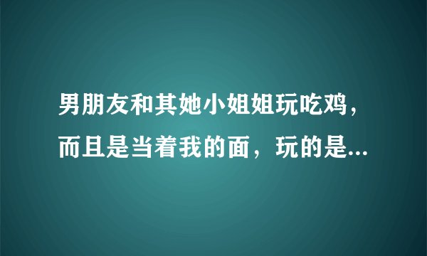 男朋友和其她小姐姐玩吃鸡，而且是当着我的面，玩的是双人的游戏衣服一样的，要不要分手