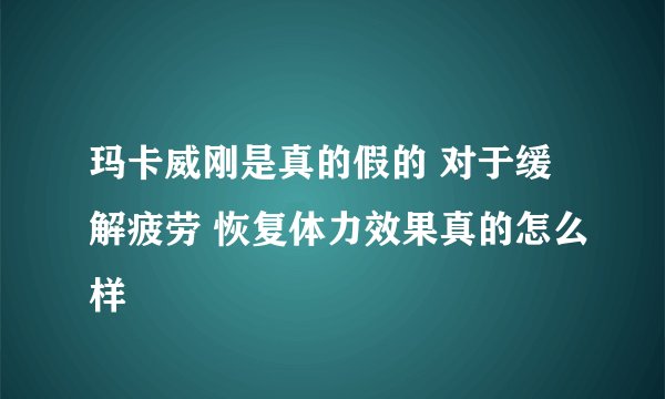 玛卡威刚是真的假的 对于缓解疲劳 恢复体力效果真的怎么样