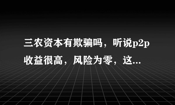三农资本有欺骗吗，听说p2p收益很高，风险为零，这是真的吗