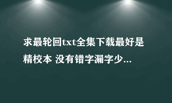 求最轮回txt全集下载最好是精校本 没有错字漏字少章节重复什么的