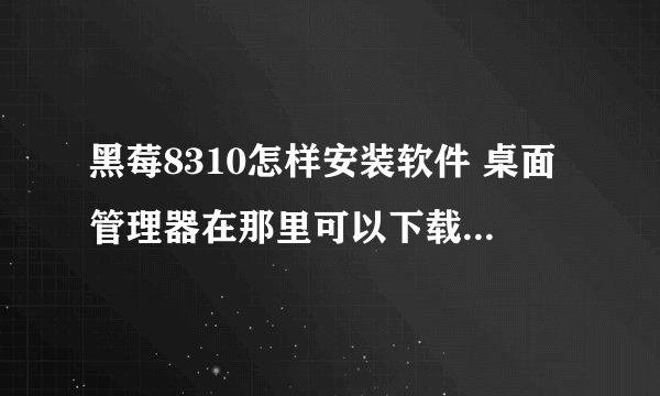 黑莓8310怎样安装软件 桌面管理器在那里可以下载 GPS用什么版本最好 用哪个版本的QQ最好用 用什么输入法