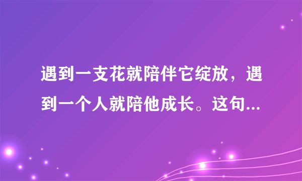 遇到一支花就陪伴它绽放，遇到一个人就陪他成长。这句话是一个连续剧片尾曲的歌词，但是想不起是那个电