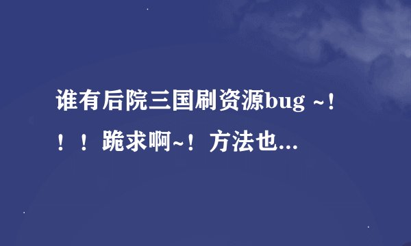 谁有后院三国刷资源bug ~！！！跪求啊~！方法也行~！ 天天 被人打的不行了 打又打不过 45908650@qq.com