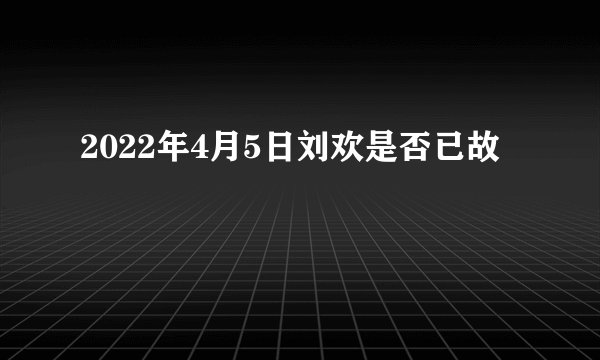 2022年4月5日刘欢是否已故