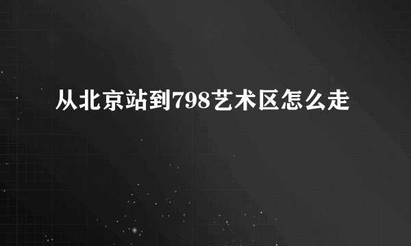 从北京站到798艺术区怎么走