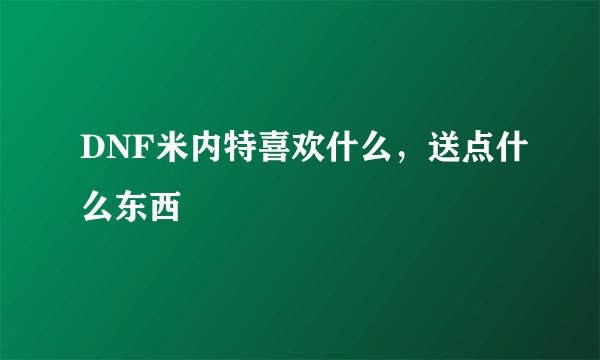 DNF米内特喜欢什么，送点什么东西