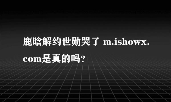 鹿晗解约世勋哭了 m.ishowx.com是真的吗？