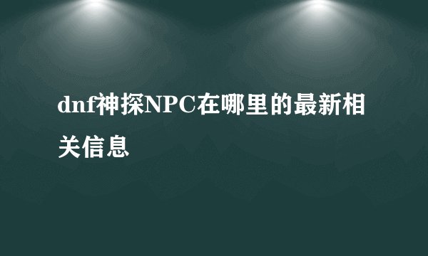 dnf神探NPC在哪里的最新相关信息