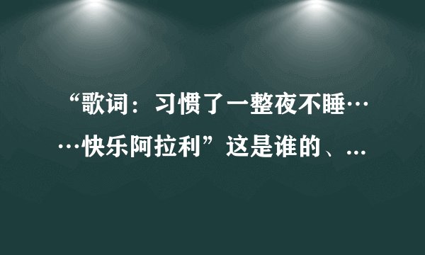 “歌词：习惯了一整夜不睡……快乐阿拉利”这是谁的、歌歌名又是什么、麻烦帮帮忙