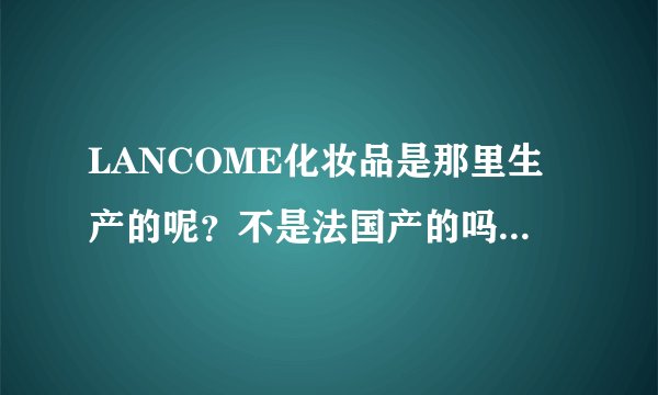 LANCOME化妆品是那里生产的呢？不是法国产的吗，为什么我在商场买的是日本产的呢？