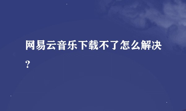 网易云音乐下载不了怎么解决？