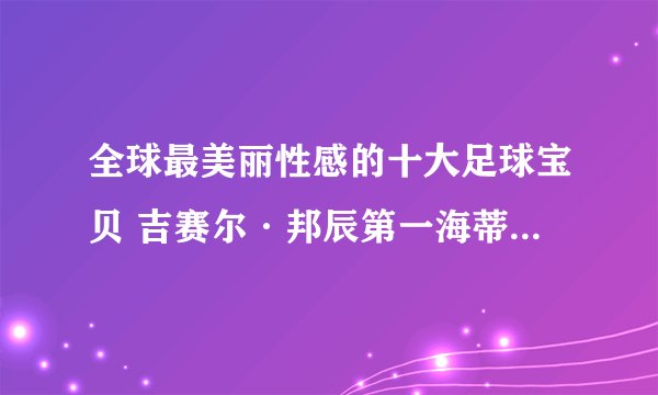 全球最美丽性感的十大足球宝贝 吉赛尔·邦辰第一海蒂·克鲁姆第四