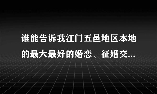 谁能告诉我江门五邑地区本地的最大最好的婚恋、征婚交友网站是哪个,或者是婚恋、婚介公司都行?多谢!!