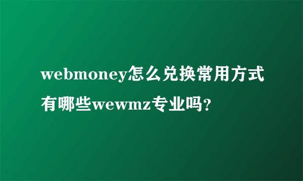 webmoney怎么兑换常用方式有哪些wewmz专业吗？