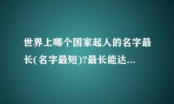 世界上哪个国家起人的名字最长(名字最短)?最长能达到多少个字(最短能...