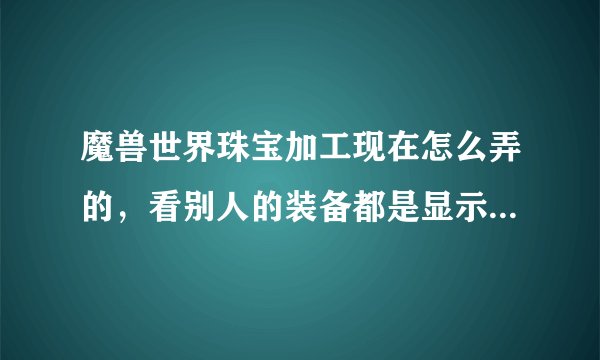 魔兽世界珠宝加工现在怎么弄的，看别人的装备都是显示需要珠宝加工，宝石比在AH买的属性加成要多
