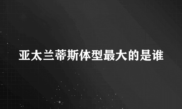 亚太兰蒂斯体型最大的是谁