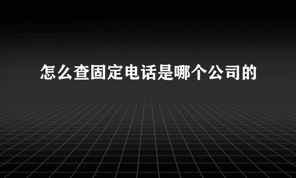 怎么查固定电话是哪个公司的