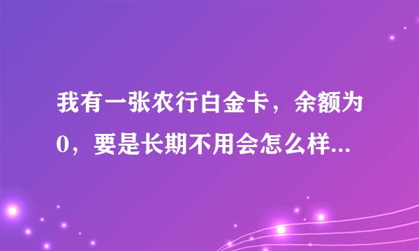 我有一张农行白金卡,余额为0,要是长期不用会怎么样? 农行白金卡要扣除年费吗?