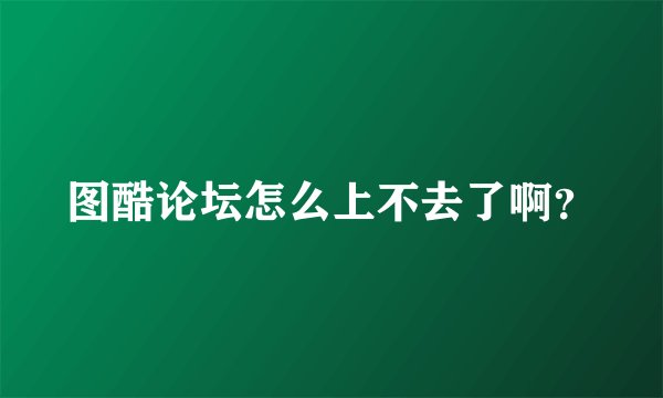 图酷论坛怎么上不去了啊？
