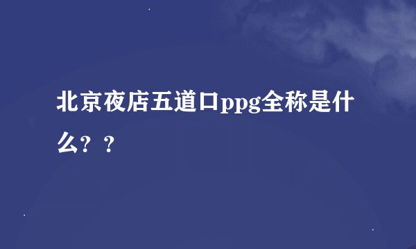 北京夜店五道口ppg全称是什么？？