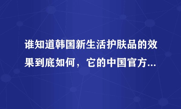 谁知道韩国新生活护肤品的效果到底如何，它的中国官方网站是多少啊？期待大家的回复，谢谢