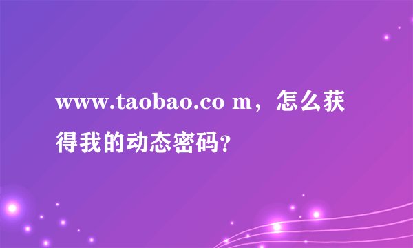 www.taobao.co m，怎么获得我的动态密码？