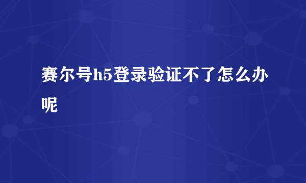 赛尔号h5登录验证不了怎么办呢